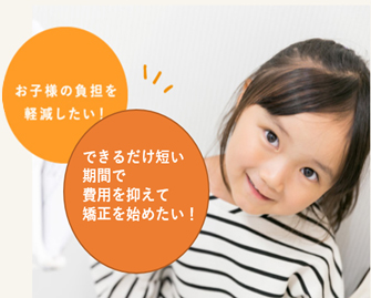 お子様の負担を軽減したいできるだけ短い期間で費用を抑えて矯正を始めたい！